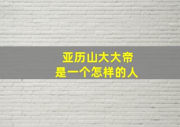 亚历山大大帝是一个怎样的人