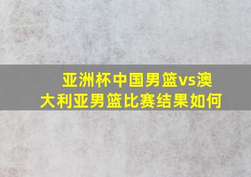 亚洲杯中国男篮vs澳大利亚男篮比赛结果如何