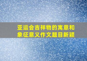 亚运会吉祥物的寓意和象征意义作文题目新颖