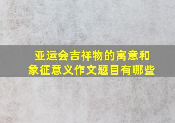 亚运会吉祥物的寓意和象征意义作文题目有哪些