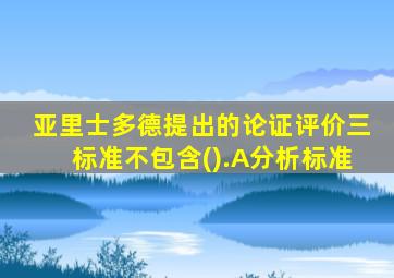 亚里士多德提出的论证评价三标准不包含().A分析标准