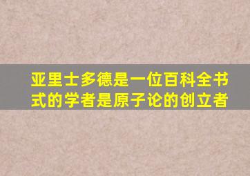 亚里士多德是一位百科全书式的学者是原子论的创立者