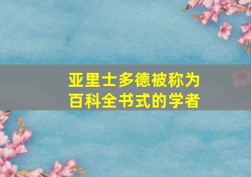 亚里士多德被称为百科全书式的学者