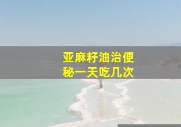 亚麻籽油治便秘一天吃几次