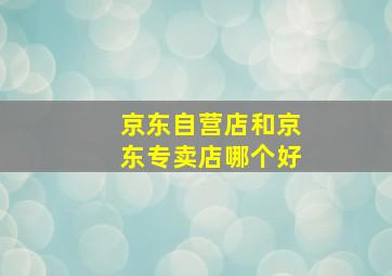 京东自营店和京东专卖店哪个好