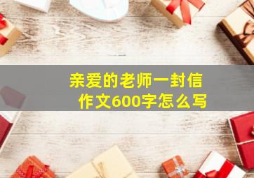 亲爱的老师一封信作文600字怎么写