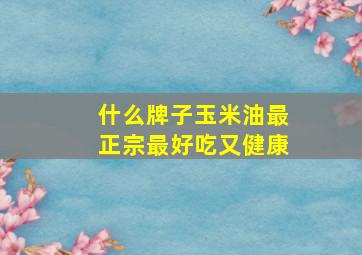 什么牌子玉米油最正宗最好吃又健康