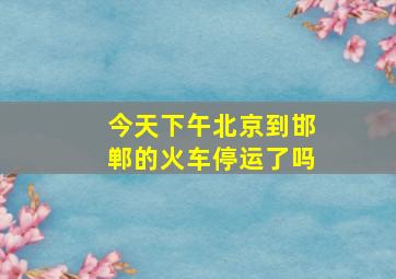 今天下午北京到邯郸的火车停运了吗