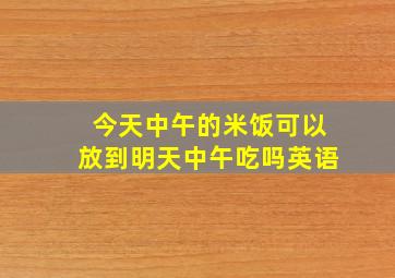 今天中午的米饭可以放到明天中午吃吗英语