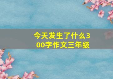 今天发生了什么300字作文三年级