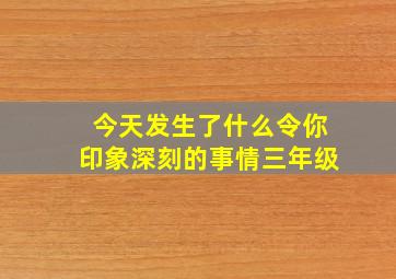 今天发生了什么令你印象深刻的事情三年级