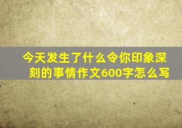 今天发生了什么令你印象深刻的事情作文600字怎么写