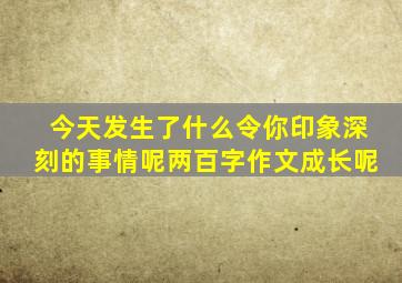 今天发生了什么令你印象深刻的事情呢两百字作文成长呢