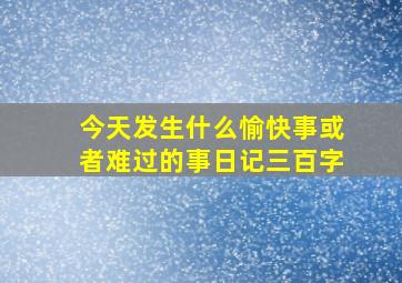 今天发生什么愉快事或者难过的事日记三百字