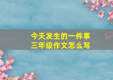 今天发生的一件事三年级作文怎么写