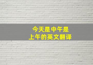 今天是中午是上午的英文翻译