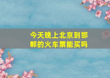 今天晚上北京到邯郸的火车票能买吗