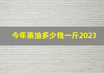 今年茶油多少钱一斤2023