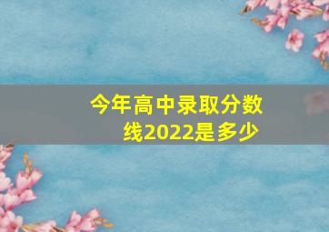 今年高中录取分数线2022是多少