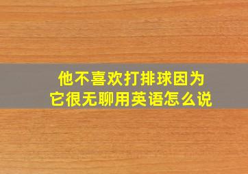 他不喜欢打排球因为它很无聊用英语怎么说