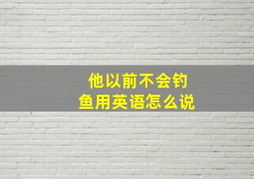 他以前不会钓鱼用英语怎么说