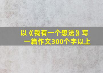 以《我有一个想法》写一篇作文300个字以上