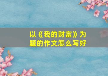 以《我的财富》为题的作文怎么写好