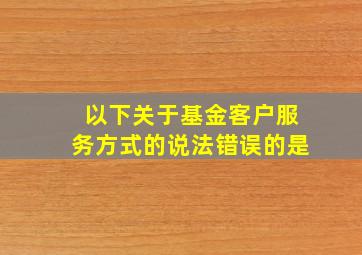 以下关于基金客户服务方式的说法错误的是