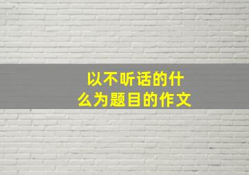 以不听话的什么为题目的作文