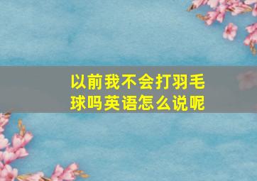 以前我不会打羽毛球吗英语怎么说呢