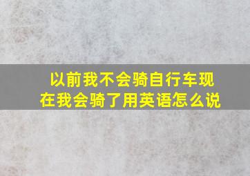 以前我不会骑自行车现在我会骑了用英语怎么说