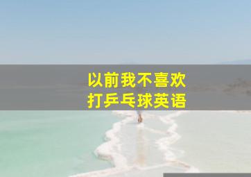 以前我不喜欢打乒乓球英语