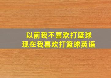 以前我不喜欢打篮球现在我喜欢打篮球英语