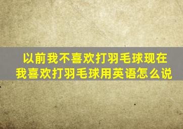 以前我不喜欢打羽毛球现在我喜欢打羽毛球用英语怎么说