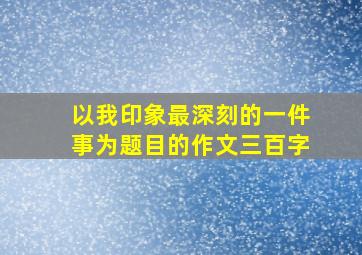 以我印象最深刻的一件事为题目的作文三百字