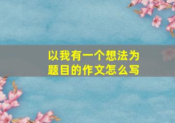 以我有一个想法为题目的作文怎么写