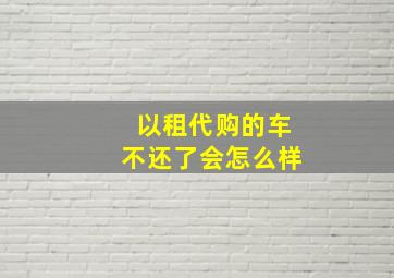 以租代购的车不还了会怎么样