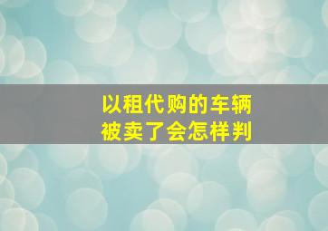 以租代购的车辆被卖了会怎样判