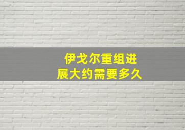 伊戈尔重组进展大约需要多久