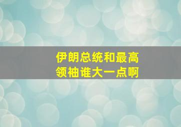 伊朗总统和最高领袖谁大一点啊