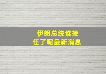 伊朗总统谁接任了呢最新消息