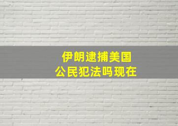 伊朗逮捕美国公民犯法吗现在