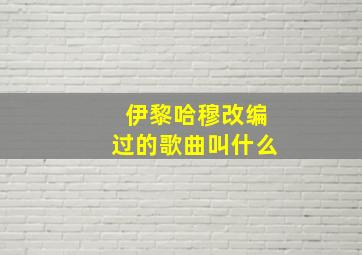 伊黎哈穆改编过的歌曲叫什么