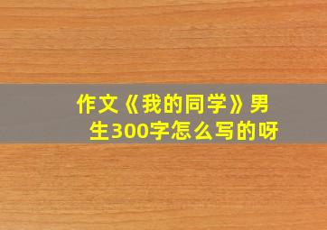 作文《我的同学》男生300字怎么写的呀