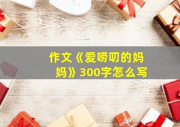 作文《爱唠叨的妈妈》300字怎么写