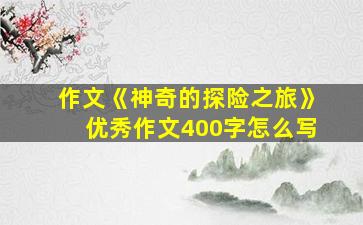 作文《神奇的探险之旅》优秀作文400字怎么写