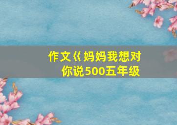 作文巜妈妈我想对你说500五年级