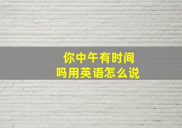 你中午有时间吗用英语怎么说