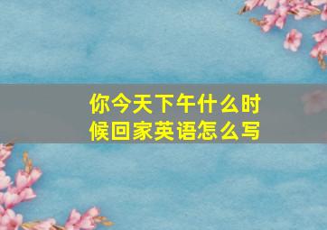 你今天下午什么时候回家英语怎么写