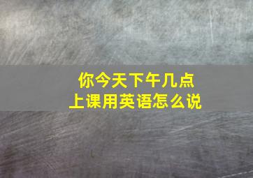 你今天下午几点上课用英语怎么说